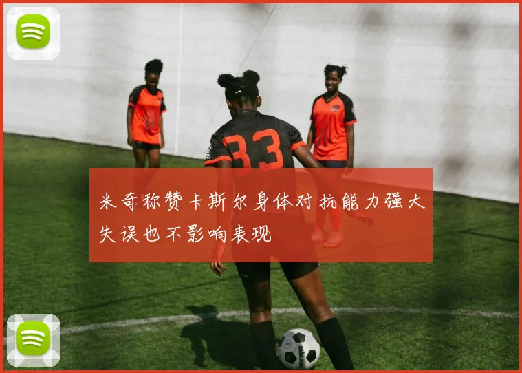 米奇称赞卡斯尔身体对抗能力强大失误也不影响表现