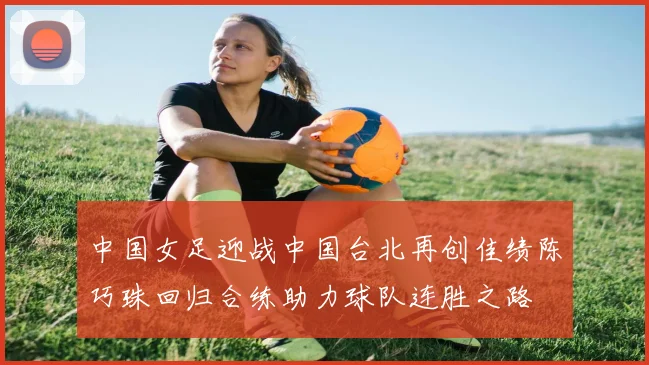 中国女足迎战中国台北再创佳绩陈巧珠回归合练助力球队连胜之路