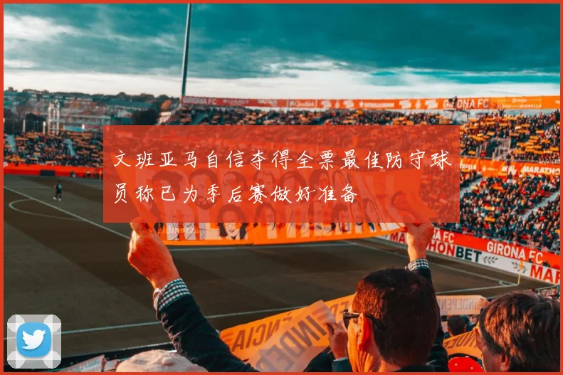文班亚马自信夺得全票最佳防守球员称已为季后赛做好准备