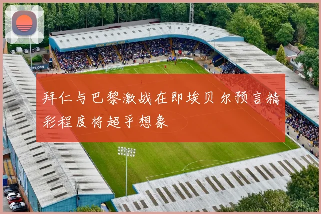 拜仁与巴黎激战在即埃贝尔预言精彩程度将超乎想象
