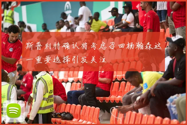 斯普利特确认将考虑召回杨瀚森这一重要选择引发关注