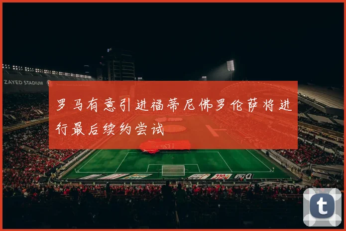 罗马有意引进福蒂尼佛罗伦萨将进行最后续约尝试