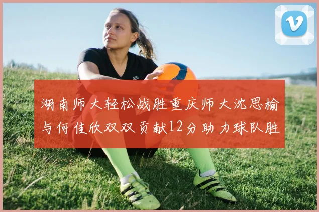 湖南师大轻松战胜重庆师大沈思榆与何佳欣双双贡献12分助力球队胜利
