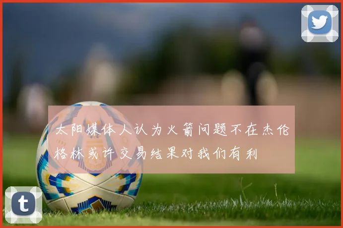 太阳媒体人认为火箭问题不在杰伦格林或许交易结果对我们有利