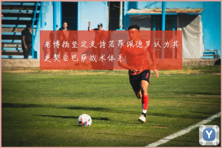 老博扬坚定支持若昂佩德罗认为其更契合巴萨战术体系