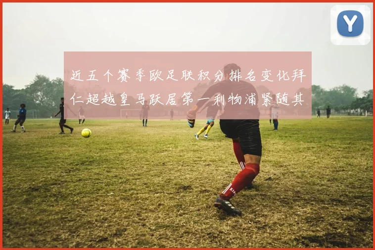 近五个赛季欧足联积分排名变化拜仁超越皇马跃居第一利物浦紧随其后位列第三