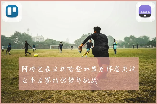 阿特金森分析哈登加盟后阵容更适合季后赛的优势与挑战