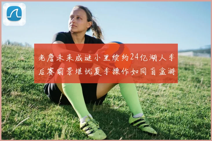 老詹未来成谜小里续约24亿湖人季后赛前景堪忧夏季操作如同盲盒游戏