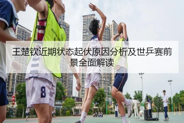 王楚钦近期状态起伏原因分析及世乒赛前景全面解读